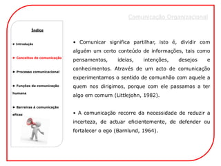 Comunicação Organizacional Comunicação Organizacional
          Comunicação Organizacional
          Índice



► Introdução                 • Comunicar significa partilhar, isto é, dividir com
                             alguém um certo conteúdo de informações, tais como
► Conceitos de comunicação
                             pensamentos,     ideias,    intenções,   desejos   e
                             conhecimentos. Através de um acto de comunicação
► Processo comunicacional

                             experimentamos o sentido de comunhão com aquele a
► Funções da comunicação     quem nos dirigimos, porque com ele passamos a ter
humana
                             algo em comum (Littlejohn, 1982).

► Barreiras à comunicação

eficaz                       • A comunicação recorre da necessidade de reduzir a
                             incerteza, de actuar eficientemente, de defender ou
                             fortalecer o ego (Barnlund, 1964).
 