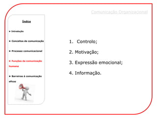 Comunicação Organizacional

          Índice



► Introdução




► Conceitos de comunicação
                             1. Controlo;
► Processo comunicacional
                             2. Motivação;
► Funções da comunicação
                             3. Expressão emocional;
humana


                             4. Informação.
► Barreiras à comunicação

eficaz
 