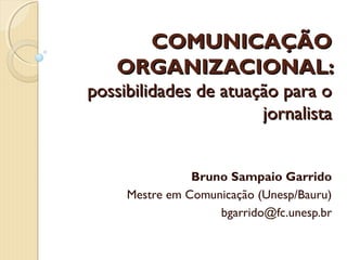 COMUNICAÇÃOCOMUNICAÇÃO
ORGANIZACIONAL:ORGANIZACIONAL:
possibilidades de atuação para opossibilidades de atuação para o
jornalistajornalista
Bruno Sampaio Garrido
Mestre em Comunicação (Unesp/Bauru)
bgarrido@fc.unesp.br
 