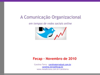 Clique para editar o estilo do título mestre
_____ ____ ______ __ _______ __ _____ ______
______ _____
_______ _____
Clique para editar os estilos do texto mestre
Segundo nível
Terceiro nível
Fecap – Novembro de 2010
A Comunicação Organizacional
em tempos de redes sociais online
Carolina Terra – carolinaterra@uol.com.br
carolina.terra@fecap.br
www.meadiciona.com.br/carolterra
 