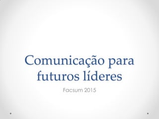 Comunicação para
futuros líderes
Facsum 2015
 