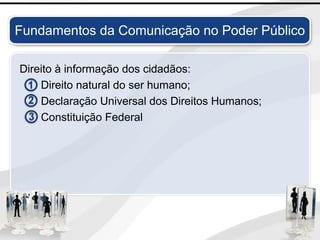 Direito à informação dos cidadãos:
Direito natural do ser humano;
Declaração Universal dos Direitos Humanos;
Constituição Federal
Fundamentos da Comunicação no Poder Público
 