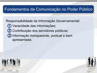 Fundamentos da Comunicação no Poder Público
Responsabilidade da Informação Governamental:
Veracidade das informações;
Contribuição dos servidores públicos;
Informação transparente, pontual e bem
apresentada.
 