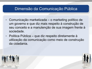Dimensão da Comunicação Pública
- Comunicação marketizada – o marketing político de
um governo e que diz mais respeito à construção de
seu conceito e a manutenção de sua imagem frente à
sociedade.
- Política Pública – que diz respeito diretamente à
utilização da comunicação como meio de construção
da cidadania.
 