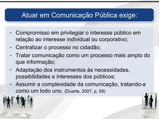 Atuar em Comunicação Pública exige:
- Compromisso em privilegiar o interesse público em
relação ao interesse individual ou corporativo;
- Centralizar o processo no cidadão;
- Tratar comunicação como um processo mais amplo do
que informação;
- Adaptação dos instrumentos às necessidades,
possibilidades e interesses dos públicos;
- Assumir a complexidade da comunicação, tratando-a
como um todo uno. (Duarte, 2007, p. 59)
 