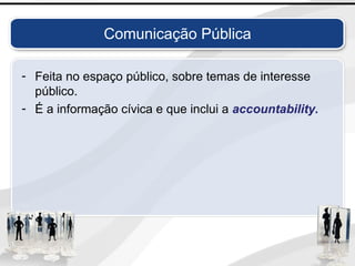 Comunicação Pública
- Feita no espaço público, sobre temas de interesse
público.
- É a informação cívica e que inclui a accountability.
 