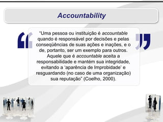 Accountability
“Uma pessoa ou instituição é accountable
quando é responsável por decisões e pelas
conseqüências de suas ações e inações, e o
de, portanto, ser um exemplo para outros.
Aquele que é accountable aceita a
responsabilidade e mantém sua integridade,
evitando a ‘aparência de Improbidade’ e
resguardando (no caso de uma organização)
sua reputação” (Coelho, 2000).
 