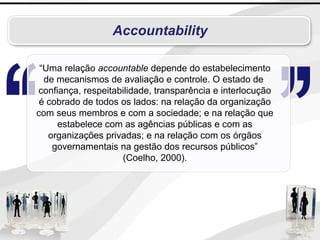 Accountability
“Uma relação accountable depende do estabelecimento
de mecanismos de avaliação e controle. O estado de
confiança, respeitabilidade, transparência e interlocução
é cobrado de todos os lados: na relação da organização
com seus membros e com a sociedade; e na relação que
estabelece com as agências públicas e com as
organizações privadas; e na relação com os órgãos
governamentais na gestão dos recursos públicos”
(Coelho, 2000).
 