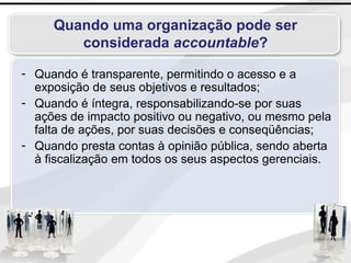 Quando uma organização pode ser
considerada accountable?
- Quando é transparente, permitindo o acesso e a
exposição de seus objetivos e resultados;
- Quando é íntegra, responsabilizando-se por suas
ações de impacto positivo ou negativo, ou mesmo pela
falta de ações, por suas decisões e conseqüências;
- Quando presta contas à opinião pública, sendo aberta
à fiscalização em todos os seus aspectos gerenciais.
 