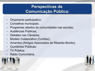 Perspectivas de
Comunicação Pública:
- Orçamento participativo;
- Conselhos municipais;
- Programas abertos às comunidades nas escolas;
- Audiências Públicas;
- Debates nas Câmaras;
- Modelo Colaborativo (Curitiba);
- Amarribo (Amigos Associados de Ribeirão Bonito);
- Ouvidorias Públicas;
- TV Pública;
- Rádio Comunitária.
 