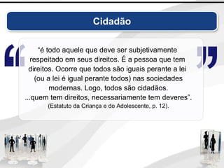 Cidadão
“é todo aquele que deve ser subjetivamente
respeitado em seus direitos. É a pessoa que tem
direitos. Ocorre que todos são iguais perante a lei
(ou a lei é igual perante todos) nas sociedades
modernas. Logo, todos são cidadãos.
...quem tem direitos, necessariamente tem deveres”.
(Estatuto da Criança e do Adolescente, p. 12).
 