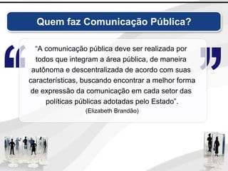 Quem faz Comunicação Pública?
“A comunicação pública deve ser realizada por
todos que integram a área pública, de maneira
autônoma e descentralizada de acordo com suas
características, buscando encontrar a melhor forma
de expressão da comunicação em cada setor das
políticas públicas adotadas pelo Estado”.
(Elizabeth Brandão)
 