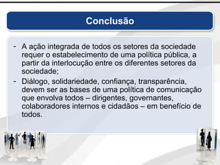 Conclusão
- A ação integrada de todos os setores da sociedade
requer o estabelecimento de uma política pública, a
partir da interlocução entre os diferentes setores da
sociedade;
- Diálogo, solidariedade, confiança, transparência,
devem ser as bases de uma política de comunicação
que envolva todos – dirigentes, governantes,
colaboradores internos e cidadãos – em benefício de
todos.
 