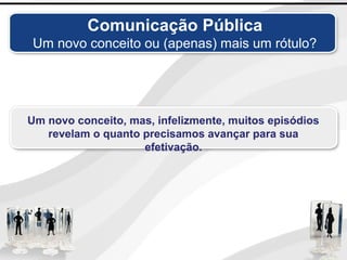 Comunicação Pública
Um novo conceito ou (apenas) mais um rótulo?
Um novo conceito, mas, infelizmente, muitos episódios
revelam o quanto precisamos avançar para sua
efetivação.
 