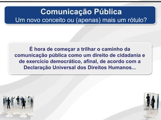 É hora de começar a trilhar o caminho da
comunicação pública como um direito de cidadania e
de exercício democrático, afinal, de acordo com a
Declaração Universal dos Direitos Humanos...
Comunicação Pública
Um novo conceito ou (apenas) mais um rótulo?
 