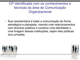 CP identificada com os conhecimentos e
técnicas da área de Comunicação
Organizacional
- Sua característica é tratar a comunicação de forma
estratégica e planejada, visando criar relacionamentos
com diversos públicos e construir uma identidade e
uma imagem dessas instituições, sejam elas públicas
e/ou privadas.
 