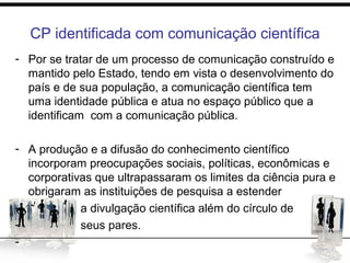 CP identificada com comunicação científica
- Por se tratar de um processo de comunicação construído e
mantido pelo Estado, tendo em vista o desenvolvimento do
país e de sua população, a comunicação científica tem
uma identidade pública e atua no espaço público que a
identificam com a comunicação pública.
- A produção e a difusão do conhecimento científico
incorporam preocupações sociais, políticas, econômicas e
corporativas que ultrapassaram os limites da ciência pura e
obrigaram as instituições de pesquisa a estender
- a divulgação científica além do círculo de
- seus pares.
-
 