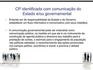 CP identificada com comunicação do Estado
e/CP identificada com comunicação do
Estado e/ou governamental
- Entende ser de responsabilidade do Estado e do Governo
estabelecer um fluxo informativo e comunicativo com seus cidadãos.
- A comunicação governamental pode ser entendida como
comunicação pública, na medida em que ela é um instrumento de
construção da agenda pública e direciona seu trabalho para a
prestação de contas, o estímulo para o engajamento da população
nas políticas adotadas, o reconhecimento das ações promovidas
nos campos político, econômico e social, e provoca o debate
público.
 