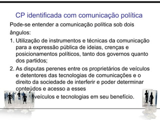 CP identificada com comunicação política
Pode-se entender a comunicação política sob dois
ângulos:
1. Utilização de instrumentos e técnicas da comunicação
para a expressão pública de ideias, crenças e
posicionamentos políticos, tanto dos governos quanto
dos partidos;
2. As disputas perenes entre os proprietários de veículos
e detentores das tecnologias de comunicações e o
direito da sociedade de interferir e poder determinar
conteúdos e acesso a esses
3. veículos e tecnologias em seu benefício.
 