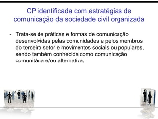 CP identificada com estratégias de
comunicação da sociedade civil organizada
- Trata-se de práticas e formas de comunicação
desenvolvidas pelas comunidades e pelos membros
do terceiro setor e movimentos sociais ou populares,
sendo também conhecida como comunicação
comunitária e/ou alternativa.
 