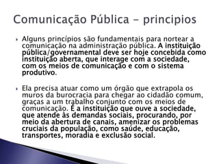  Alguns princípios são fundamentais para nortear a
comunicação na administração pública. A instituição
pública/governamental deve ser hoje concebida como
instituição aberta, que interage com a sociedade,
com os meios de comunicação e com o sistema
produtivo.
 Ela precisa atuar como um órgão que extrapola os
muros da burocracia para chegar ao cidadão comum,
graças a um trabalho conjunto com os meios de
comunicação. É a instituição que ouve a sociedade,
que atende às demandas sociais, procurando, por
meio da abertura de canais, amenizar os problemas
cruciais da população, como saúde, educação,
transportes, moradia e exclusão social.
 