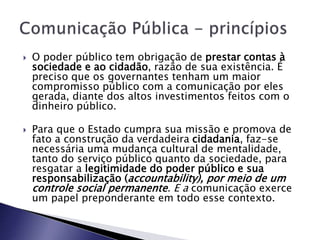  O poder público tem obrigação de prestar contas à
sociedade e ao cidadão, razão de sua existência. É
preciso que os governantes tenham um maior
compromisso público com a comunicação por eles
gerada, diante dos altos investimentos feitos com o
dinheiro público.
 Para que o Estado cumpra sua missão e promova de
fato a construção da verdadeira cidadania, faz-se
necessária uma mudança cultural de mentalidade,
tanto do serviço público quanto da sociedade, para
resgatar a legitimidade do poder público e sua
responsabilização (accountability), por meio de um
controle social permanente. E a comunicação exerce
um papel preponderante em todo esse contexto.
 