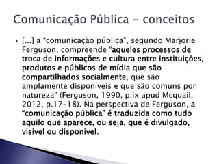  [...] a “comunicação pública”, segundo Marjorie
Ferguson, compreende “aqueles processos de
troca de informações e cultura entre instituições,
produtos e públicos de mídia que são
compartilhados socialmente, que são
amplamente disponíveis e que são comuns por
natureza” (Ferguson, 1990, p.ix apud Mcquail,
2012, p.17-18). Na perspectiva de Ferguson, a
“comunicação pública” é traduzida como tudo
aquilo que aparece, ou seja, que é divulgado,
visível ou disponível.
 