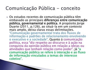  Os estudos recentes de comunicação pública têm
embasado as principais diferenças entre comunicação
pública, governamental e política. A propósito Jorge
Duarte (2011, p.126), ao situá-la em um contexto
mais amplo, deixa claras essas delimitações.
“Comunicação governamental trata dos fluxos de
informação e padrões de relacionamento envolvendo
o executivo e a sociedade”. Quanto à comunicação
política, essa “diz respeito ao discurso e à ação na
conquista da opinião pública em relação a ideias ou
atividades que tenham relação como poder”. Já “a
comunicação pública se refere à interação e ao fluxo
de informação vinculados a temas de interesse
coletivo”.
 