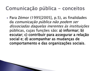  Para Zémor (1995[2005], p.5), as finalidades
da comunicação pública não podem ser
dissociadas daquelas inerentes às instituições
públicas, cujas funções são: a) informar; b)
escutar; c) contribuir para assegurar a relação
social e; d) acompanhar as mudanças de
comportamento e das organizações sociais.
 