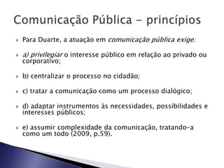  Para Duarte, a atuação em comunicação pública exige:
 a) privilegiar o interesse público em relação ao privado ou
corporativo;
 b) centralizar o processo no cidadão;
 c) tratar a comunicação como um processo dialógico;
 d) adaptar instrumentos às necessidades, possibilidades e
interesses públicos;
 e) assumir complexidade da comunicação, tratando-a
como um todo (2009, p.59).
 