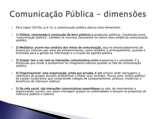  Para López (2010a, p.4-5), a comunicação pública abarca cinco dimensões:
 1) Política: relacionada à construção de bens públicos e propostas políticas. Conhecida como
“comunicação política”, também se inscreve claramente no marco mais amplo da comunicação
pública;
 2) Mediática: ocorre nos cenários dos meios de comunicação, seja no desencadeamento de
processos culturais por meio do entretenimento, como também, e principalmente, quando é
orientada para a gestão da informação e a criação de agenda pública.
 3) Estatal: tem a ver com as interações comunicativas entre o governo e a sociedade. É a
dimensão que tende a predominar no imaginário coletivo quando se fala de comunicação
pública.
 4) Organizacional: uma organização, ainda que privada, é um cenário onde mensagens e
interesses de grupos buscam predominar e impor seus sentidos. Possui uma “esfera pública”
de caráter corporativo que compreende códigos de comportamento, práticas, instâncias e
benefícios de interesse coletivo.
 5) Da vida social: são interações comunicativas espontâneas ou não, de movimentos e
organizações sociais, nos quais interagem grupos ou coletividades e lançam-se propostas de
interesse público e coletivo.
 