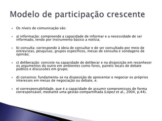  Os níveis de comunicação são:
 a) informação: compreende a capacidade de informar e a necessidade de ser
informado, tendo por instrumento básico a notícia;
 b) consulta: corresponde à ideia de consultar e de ser consultado por meio de
entrevistas, pesquisas, grupos específicos, mesas de consulta e sondagens de
opinião;
 c) deliberação: consiste na capacidade de deliberar e na disposição em reconhecer
os argumentos do outro em ambientes como foros, painéis locais de debate
público e discussões em grupo;
 d) consenso: fundamenta-se na disposição de apresentar e negociar os próprios
interesses em mesas de negociação ou debate, e;
 e) corresponsabilidade, que é a capacidade de assumir compromissos de forma
corresponsável, mediante uma gestão compartilhada (López et al., 2004, p.44).
 