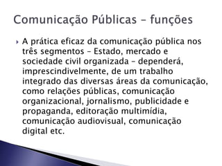  A prática eficaz da comunicação pública nos
três segmentos – Estado, mercado e
sociedade civil organizada – dependerá,
imprescindivelmente, de um trabalho
integrado das diversas áreas da comunicação,
como relações públicas, comunicação
organizacional, jornalismo, publicidade e
propaganda, editoração multimídia,
comunicação audiovisual, comunicação
digital etc.
 