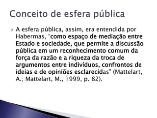  A esfera pública, assim, era entendida por
Habermas, “como espaço de mediação entre
Estado e sociedade, que permite a discussão
pública em um reconhecimento comum da
força da razão e a riqueza da troca de
argumentos entre indivíduos, confrontos de
ideias e de opiniões esclarecidas” (Mattelart,
A.; Mattelart, M., 1999, p. 82).
 