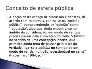  A noção deste espaço de discussão e debates, de
acordo com Habermas, centra-se na “opinião
pública”, compreendendo-se “opinião” como
“reputação”, algo que ainda encontra-se no
âmbito da consideração, um modo de ver que
precisa passar pela aprovação do todo: “Opinion
no sentido de uma concepção incerta, que
primeiro ainda teria de passar pelo teste da
verdade, liga-se a opinion no sentido de um
modo de ver da multidão, questionável no cerne”
(Habermas, 1984, p. 111
 