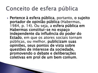  Pertence à esfera pública, portanto, o sujeito
portador de opinião pública (Habermas,
1984, p. 14). Ou seja, a esfera pública em
Habermas constitui-se no espaço
independente da influência do poder do
Estado, em que os atores sociais tornam
públicas, ou melhor, publicizam suas
opiniões, seus pontos de vista sobre
questões de interesse da sociedade,
promovendo o debate e deliberações
coletivas em prol de um bem comum.
 