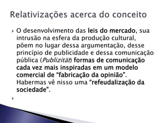  O desenvolvimento das leis do mercado, sua
intrusão na esfera da produção cultural,
põem no lugar dessa argumentação, desse
princípio de publicidade e dessa comunicação
pública (Publizität) formas de comunicação
cada vez mais inspiradas em um modelo
comercial de “fabricação da opinião”.
Habermas vê nisso uma “refeudalização da
sociedade”.

 