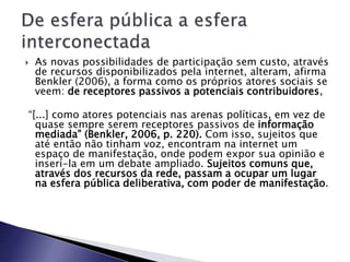  As novas possibilidades de participação sem custo, através
de recursos disponibilizados pela internet, alteram, afirma
Benkler (2006), a forma como os próprios atores sociais se
veem: de receptores passivos a potenciais contribuidores,
“[...] como atores potenciais nas arenas políticas, em vez de
quase sempre serem receptores passivos de informação
mediada” (Benkler, 2006, p. 220). Com isso, sujeitos que
até então não tinham voz, encontram na internet um
espaço de manifestação, onde podem expor sua opinião e
inseri-la em um debate ampliado. Sujeitos comuns que,
através dos recursos da rede, passam a ocupar um lugar
na esfera pública deliberativa, com poder de manifestação.
 