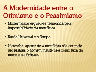 A Modernidade entre o
Otimismo e o Pessimismo
• Modernidade ergueu-se ressentida pela
impossibilidade da metafísica.
• Razão Universal e o Tempo
• Nietzsche: apesar de a metafísica não ser mais
necessária, o homem insiste nela como fuga da
morte e da finitude.
 
