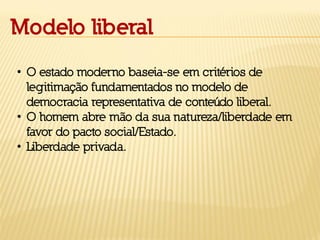 Modelo liberal
• O estado moderno baseia-se em critérios de
legitimação fundamentados no modelo de
democracia representativa de conteúdo liberal.
• O homem abre mão da sua natureza/liberdade em
favor do pacto social/Estado.
• Liberdade privada.
 