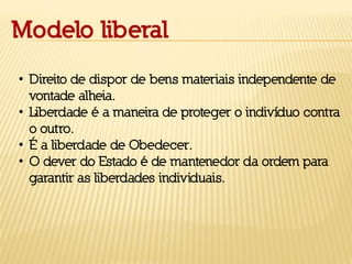 Modelo liberal
• Direito de dispor de bens materiais independente de
vontade alheia.
• Liberdade é a maneira de proteger o indivíduo contra
o outro.
• É a liberdade de Obedecer.
• O dever do Estado é de mantenedor da ordem para
garantir as liberdades individuais.
 