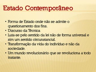 Estado Contemporâneo
• Forma de Estado onde não se admite o
questionamento dos fins.
• Discurso da Técnica
• Luta-se pelo sentido da lei não de forma universal e
sim um sentido circunstancial.
• Transformação da vida do indivíduo e não da
sociedade.
• Um mundo revolucionário que se revoluciona a todo
instante.
 