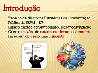 Introdução
• Trabalho da disciplina Estratégias de Comunicação
Pública da ESPM – SP;
• Espaço público contemporâneo, pós-modernidade;
• Crise da razão, do estado moderno, do homem.
• Passagem do certo para o incerto
 
