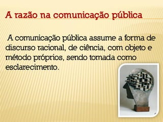 A razão na comunicação pública
A comunicação pública assume a forma de
discurso racional, de ciência, com objeto e
método próprios, sendo tomada como
esclarecimento.
 