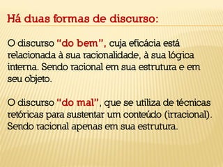 Há duas formas de discurso:
O discurso “do bem”, cuja eficácia está
relacionada à sua racionalidade, à sua lógica
interna. Sendo racional em sua estrutura e em
seu objeto.
O discurso “do mal”, que se utiliza de técnicas
retóricas para sustentar um conteúdo (irracional).
Sendo racional apenas em sua estrutura.
 