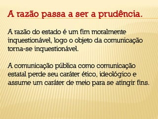 A razão passa a ser a prudência.
A razão do estado é um fim moralmente
inquestionável, logo o objeto da comunicação
torna-se inquestionável.
A comunicação pública como comunicação
estatal perde seu caráter ético, ideológico e
assume um caráter de meio para se atingir fins.
 
