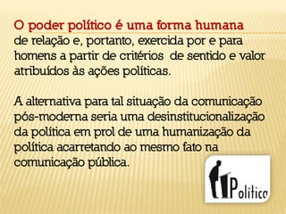 O poder político é uma forma humana
de relação e, portanto, exercida por e para
homens a partir de critérios de sentido e valor
atribuídos às ações políticas.
A alternativa para tal situação da comunicação
pós-moderna seria uma desinstitucionalização
da política em prol de uma humanização da
política acarretando ao mesmo fato na
comunicação pública.
 