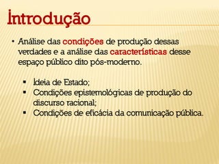 Introdução
• Análise das condições de produção dessas
verdades e a análise das características desse
espaço público dito pós-moderno.
 Ideia de Estado;
 Condições epistemológicas de produção do
discurso racional;
 Condições de eficácia da comunicação pública.
 