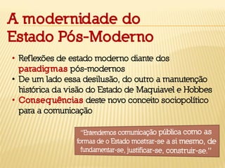• Reflexões de estado moderno diante dos
paradigmas pós-modernos
• De um lado essa desilusão, do outro a manutenção
histórica da visão do Estado de Maquiavel e Hobbes
• Consequências deste novo conceito sociopolítico
para a comunicação
A modernidade do
Estado Pós-Moderno
 