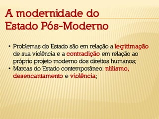 • Problemas do Estado são em relação a legitimação
de sua violência e a contradição em relação ao
próprio projeto moderno dos direitos humanos;
• Marcas do Estado contemporâneo: niilismo,
desencantamento e violência;
A modernidade do
Estado Pós-Moderno
 